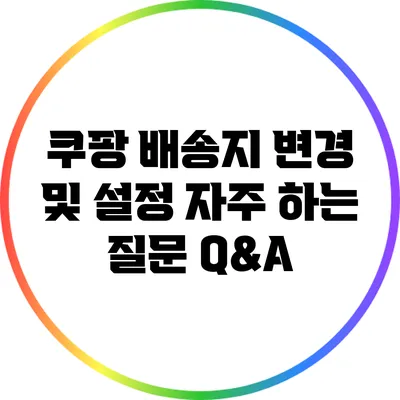 쿠팡 배송지 변경 및 설정: 자주 하는 질문 Q&A