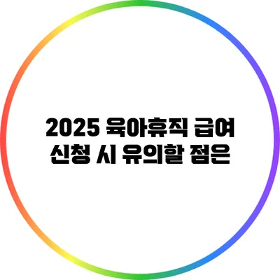 2025 육아휴직 급여 신청 시 유의할 점은?