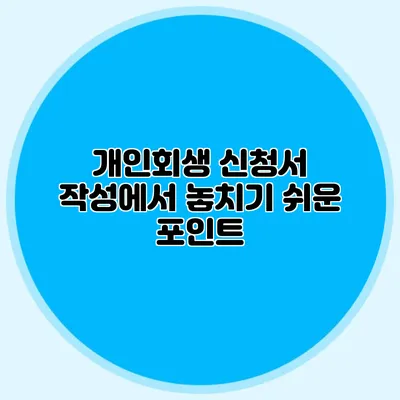 개인회생 신청서 작성에서 놓치기 쉬운 포인트