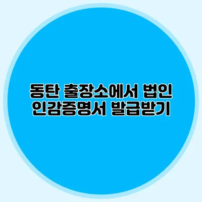 동탄 출장소에서 법인 인감증명서 발급받기