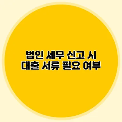법인 세무 신고 시 대출 서류 필요 여부
