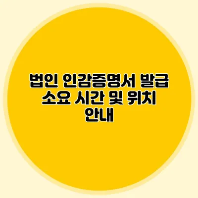 법인 인감증명서 발급 소요 시간 및 위치 안내