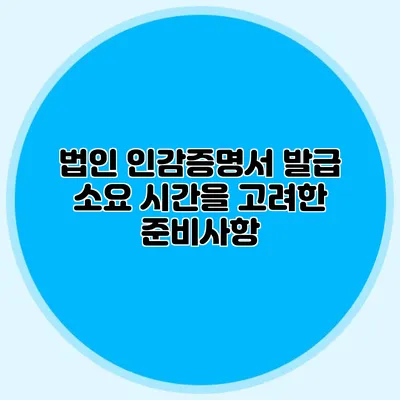 법인 인감증명서 발급 소요 시간을 고려한 준비사항