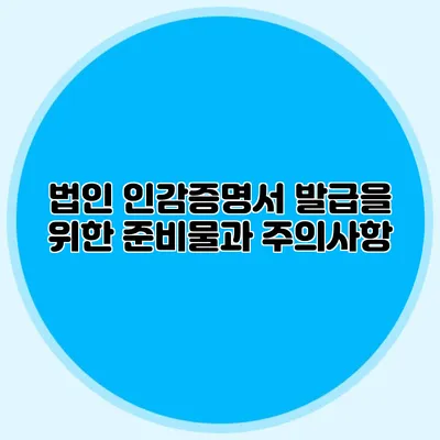 법인 인감증명서 발급을 위한 준비물과 주의사항