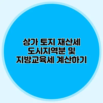 상가 토지 재산세 도시지역분 및 지방교육세 계산하기