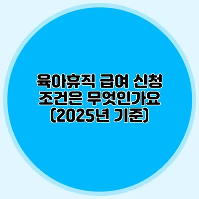육아휴직 급여 신청 조건은 무엇인가요? (2025년 기준)