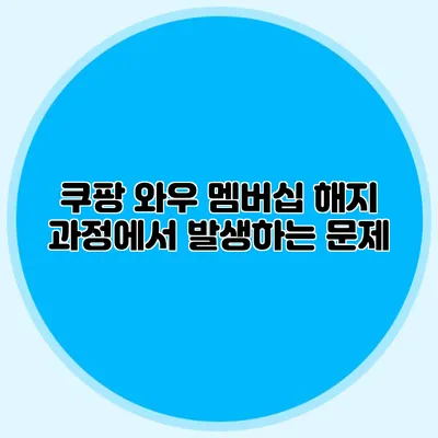 쿠팡 와우 멤버십 해지 과정에서 발생하는 문제