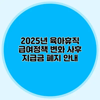 2025년 육아휴직 급여정책 변화 사후 지급금 폐지 안내