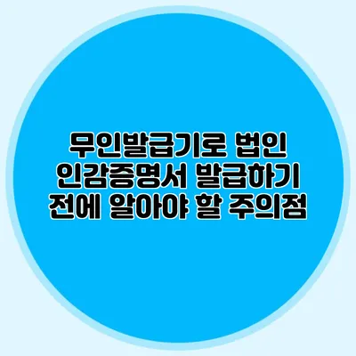 무인발급기로 법인 인감증명서 발급하기 전에 알아야 할 주의점