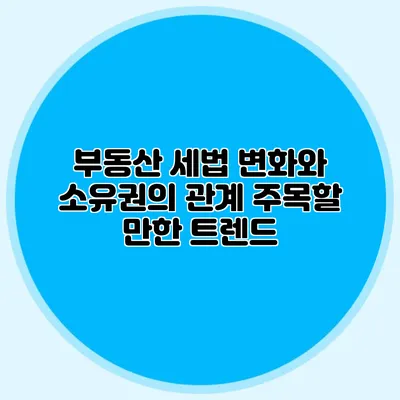 부동산 세법 변화와 소유권의 관계 주목할 만한 트렌드