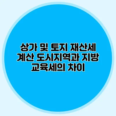 상가 및 토지 재산세 계산 도시지역과 지방 교육세의 차이